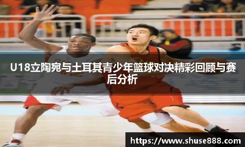 U18立陶宛与土耳其青少年篮球对决精彩回顾与赛后分析