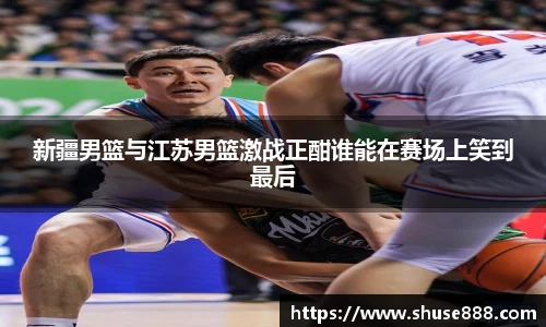 新疆男篮与江苏男篮激战正酣谁能在赛场上笑到最后