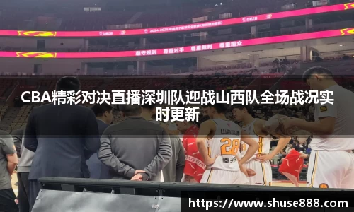 CBA精彩对决直播深圳队迎战山西队全场战况实时更新