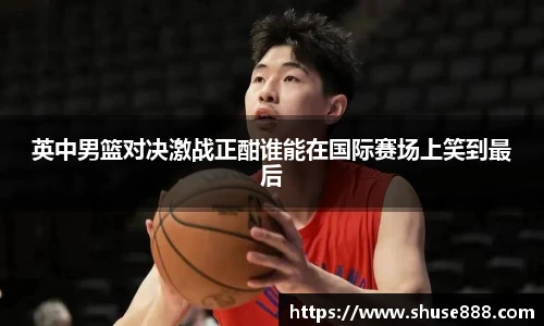 英中男篮对决激战正酣谁能在国际赛场上笑到最后