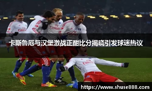 卡斯鲁厄与汉堡激战正酣比分揭晓引发球迷热议