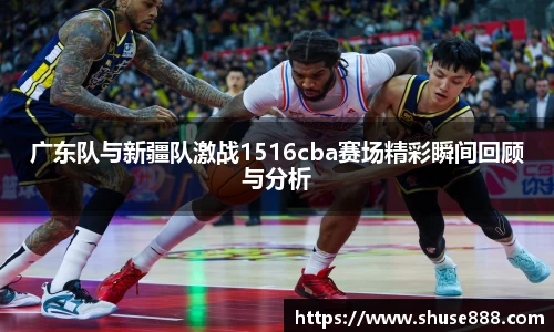 广东队与新疆队激战1516cba赛场精彩瞬间回顾与分析